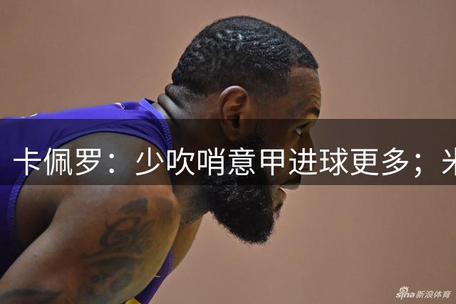 卡佩罗：少吹哨意甲进球更多；米兰和尤文都不具备统治力