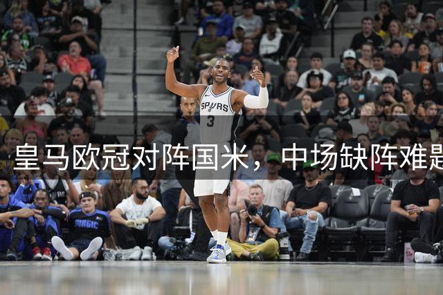 皇马欧冠对阵国米，中场缺阵难题待解
